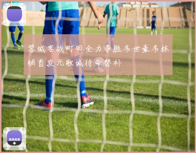 蓉城客战町田全力争胜韦世豪韦林顿首发元敏诚待命替补