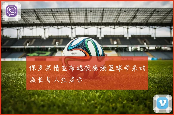 保罗深情宣布退役感谢篮球带来的成长与人生启示